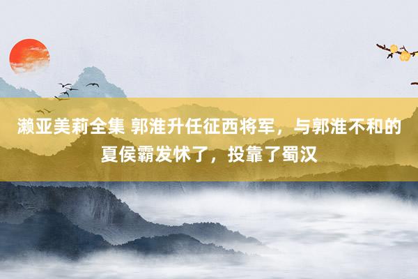 濑亚美莉全集 郭淮升任征西将军，与郭淮不和的夏侯霸发怵了，投靠了蜀汉