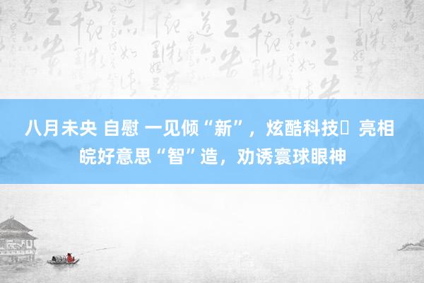 八月未央 自慰 一见倾“新”，炫酷科技​亮相 皖好意思“智”造，劝诱寰球眼神