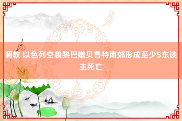 调教 以色列空袭黎巴嫩贝鲁特南郊形成至少5东谈主死亡