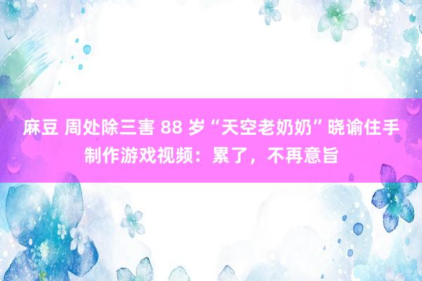 麻豆 周处除三害 88 岁“天空老奶奶”晓谕住手制作游戏视频：累了，不再意旨