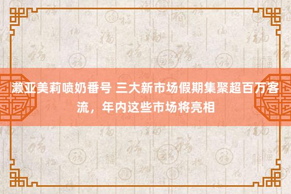 濑亚美莉喷奶番号 三大新市场假期集聚超百万客流，年内这些市场将亮相