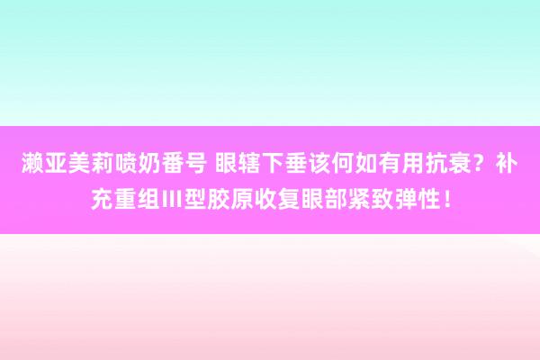 濑亚美莉喷奶番号 眼辖下垂该何如有用抗衰？补充重组Ⅲ型胶原收复眼部紧致弹性！