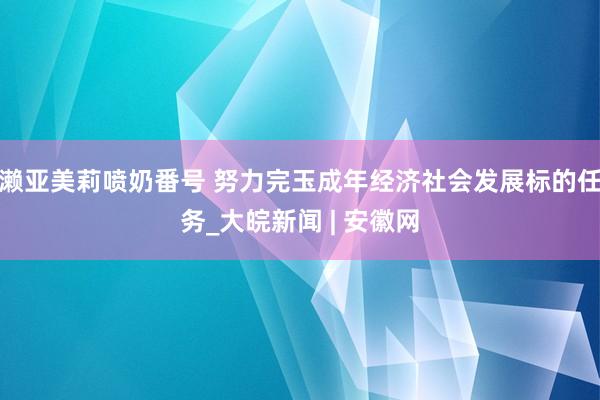 濑亚美莉喷奶番号 努力完玉成年经济社会发展标的任务_大皖新闻 | 安徽网