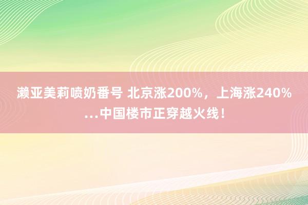 濑亚美莉喷奶番号 北京涨200%，上海涨240%…中国楼市正穿越火线！