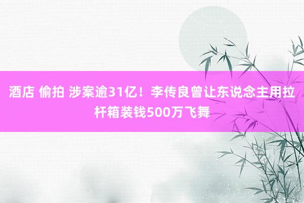 酒店 偷拍 涉案逾31亿！李传良曾让东说念主用拉杆箱装钱500万飞舞