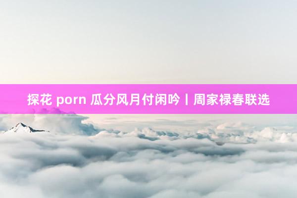 探花 porn 瓜分风月付闲吟丨周家禄春联选