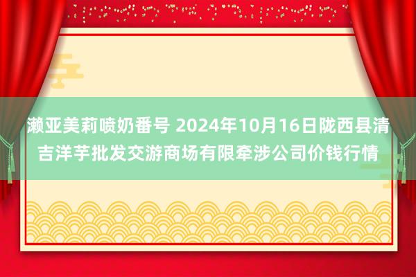 濑亚美莉喷奶番号 2024年10月16日陇西县清吉洋芋批发交游商场有限牵涉公司价钱行情