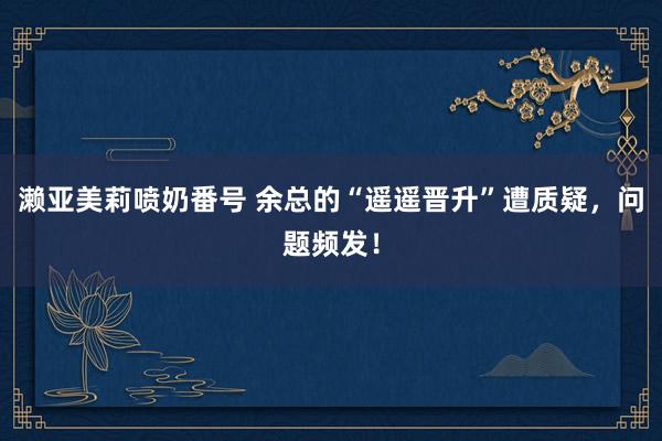 濑亚美莉喷奶番号 余总的“遥遥晋升”遭质疑，问题频发！