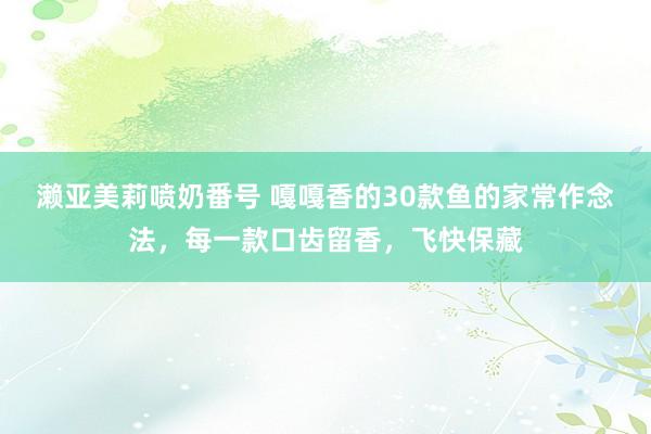 濑亚美莉喷奶番号 嘎嘎香的30款鱼的家常作念法，每一款口齿留香，飞快保藏