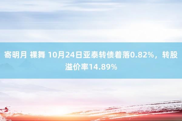 寄明月 裸舞 10月24日亚泰转债着落0.82%，转股溢价率14.89%