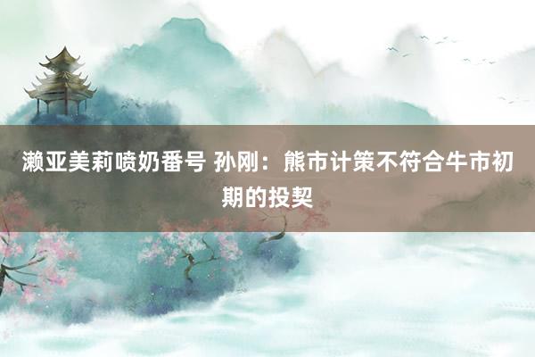 濑亚美莉喷奶番号 孙刚：熊市计策不符合牛市初期的投契