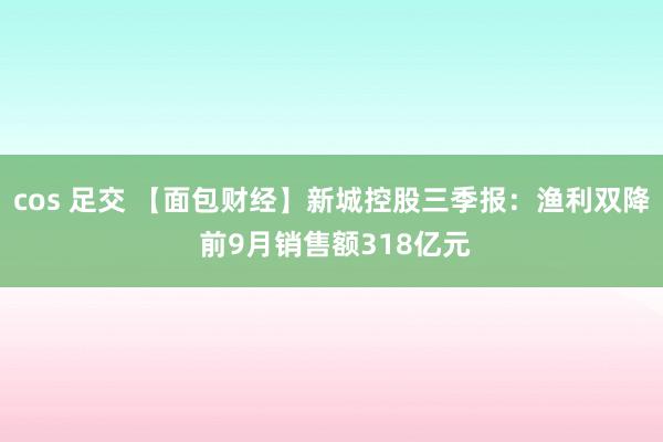 cos 足交 【面包财经】新城控股三季报：渔利双降 前9月销售额318亿元