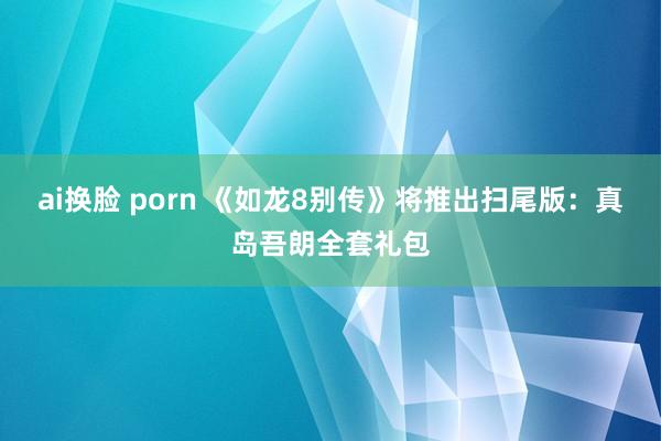 ai换脸 porn 《如龙8别传》将推出扫尾版：真岛吾朗全套礼包