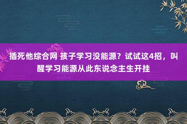 插死他综合网 孩子学习没能源？试试这4招，叫醒学习能源从此东说念主生开挂