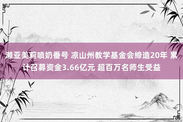 濑亚美莉喷奶番号 凉山州教学基金会缔造20年 累计召募资金3.66亿元 超百万名师生受益