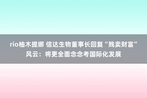 rio柚木提娜 信达生物董事长回复“贱卖财富”风云：将更全面念念考国际化发展