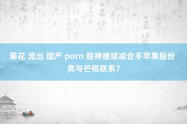 菊花 流出 国产 porn 股神继续减合手苹果股份 竟与芒格联系？