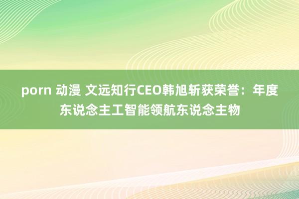 porn 动漫 文远知行CEO韩旭斩获荣誉：年度东说念主工智能领航东说念主物