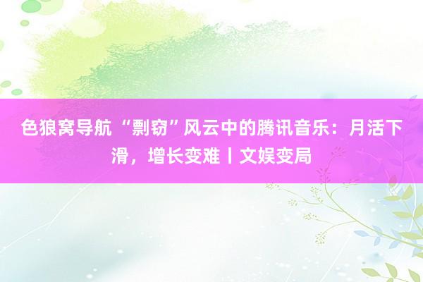 色狼窝导航 “剽窃”风云中的腾讯音乐：月活下滑，增长变难丨文娱变局