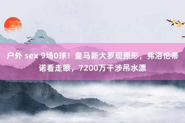 户外 sex 9场0球！皇马新大罗现原形，弗洛伦蒂诺看走眼，7200万干涉吊水漂