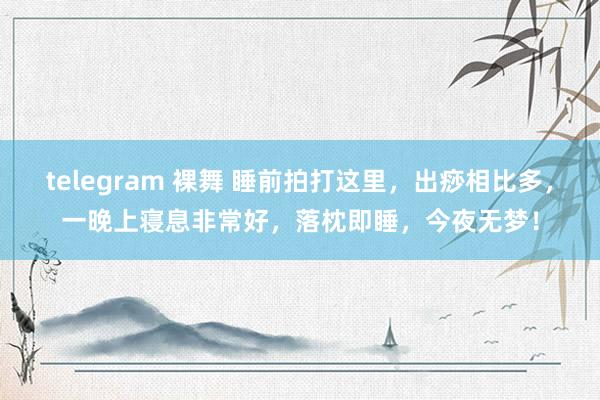 telegram 裸舞 睡前拍打这里，出痧相比多，一晚上寝息非常好，落枕即睡，今夜无梦！