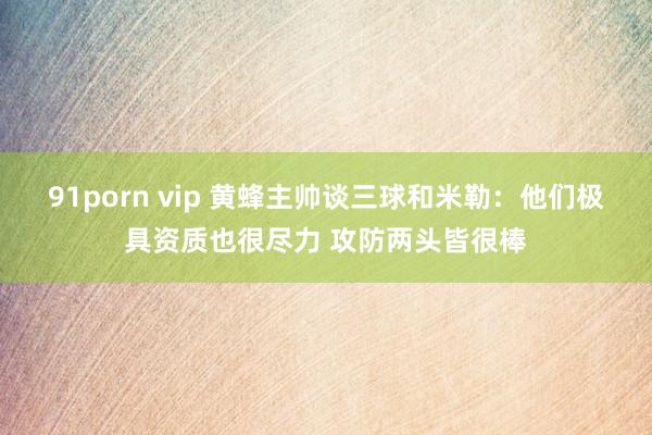 91porn vip 黄蜂主帅谈三球和米勒：他们极具资质也很尽力 攻防两头皆很棒