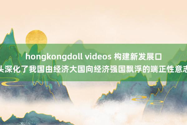 hongkongdoll videos 构建新发展口头深化了我国由经济大国向经济强国飘浮的端正性意志