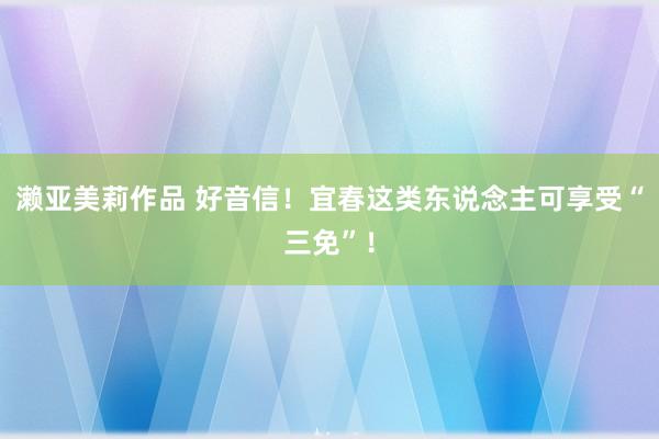 濑亚美莉作品 好音信！宜春这类东说念主可享受“三免”！