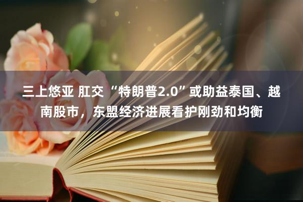 三上悠亚 肛交 “特朗普2.0”或助益泰国、越南股市，东盟经济进展看护刚劲和均衡