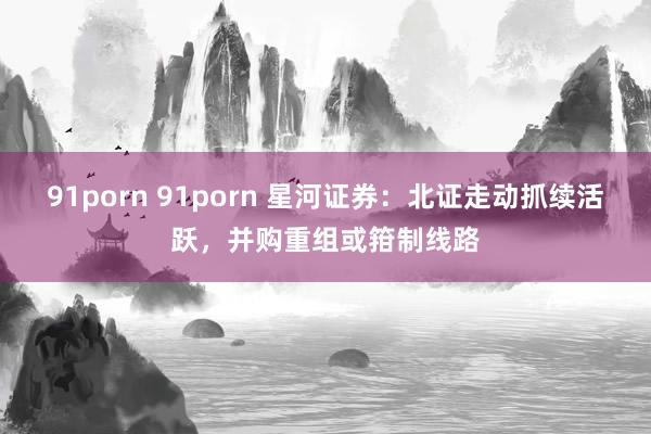 91porn 91porn 星河证券：北证走动抓续活跃，并购重组或箝制线路