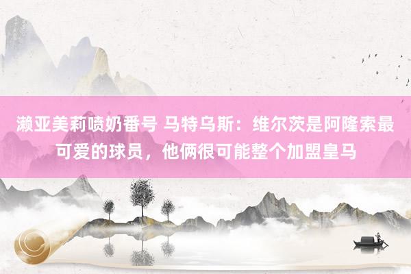 濑亚美莉喷奶番号 马特乌斯：维尔茨是阿隆索最可爱的球员，他俩很可能整个加盟皇马