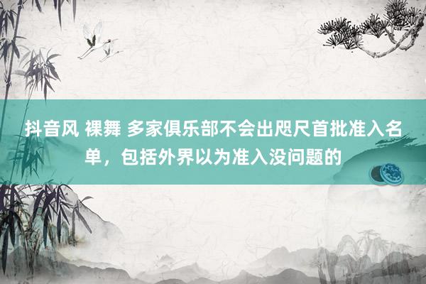 抖音风 裸舞 多家俱乐部不会出咫尺首批准入名单，包括外界以为准入没问题的