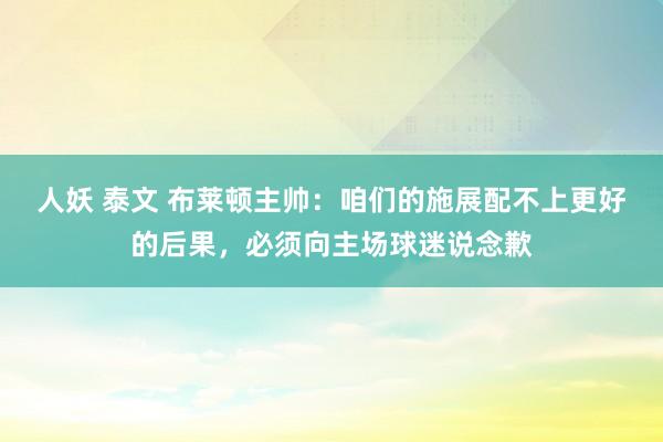 人妖 泰文 布莱顿主帅：咱们的施展配不上更好的后果，必须向主场球迷说念歉