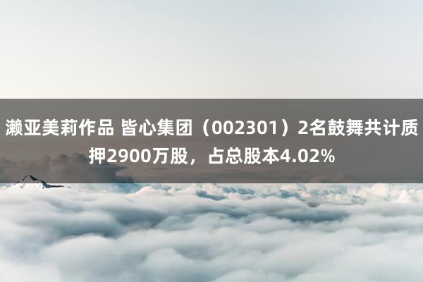 濑亚美莉作品 皆心集团（002301）2名鼓舞共计质押2900万股，占总股本4.02%