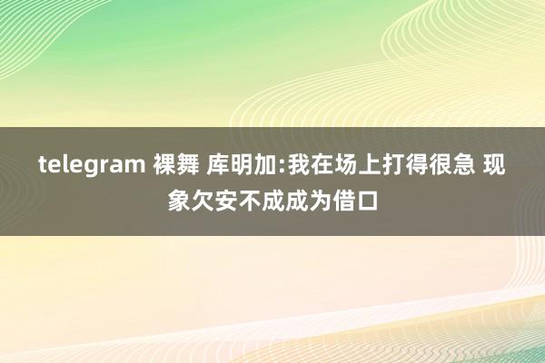 telegram 裸舞 库明加:我在场上打得很急 现象欠安不成成为借口