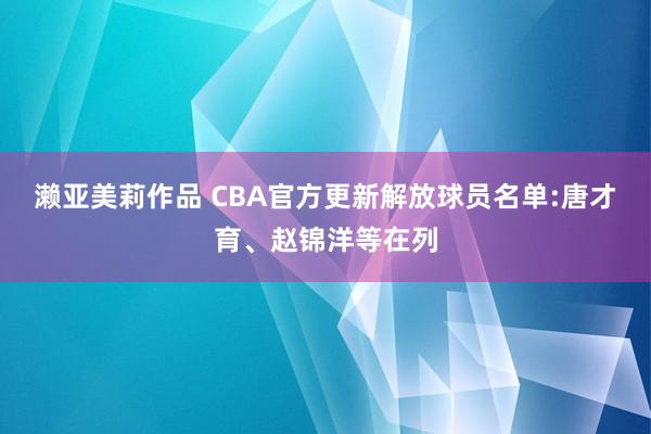 濑亚美莉作品 CBA官方更新解放球员名单:唐才育、赵锦洋等在列