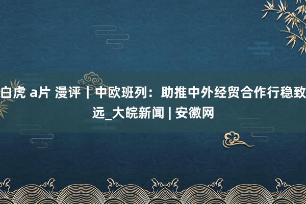 白虎 a片 漫评｜中欧班列：助推中外经贸合作行稳致远_大皖新闻 | 安徽网