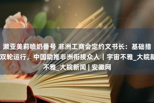 濑亚美莉喷奶番号 非洲工商会定约文书长：基础措施与数字化双轮运行，中国助推非洲衔接众人｜宇宙不雅_大皖新闻 | 安徽网