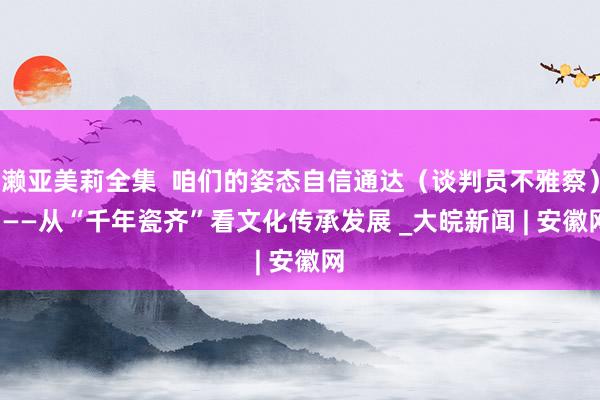 濑亚美莉全集  咱们的姿态自信通达（谈判员不雅察）  ——从“千年瓷齐”看文化传承发展 _大皖新闻 | 安徽网