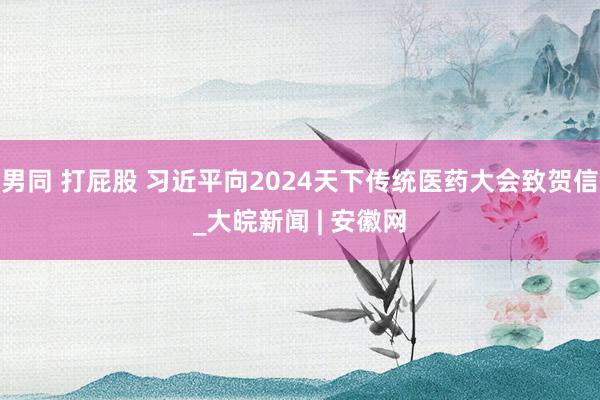 男同 打屁股 习近平向2024天下传统医药大会致贺信_大皖新闻 | 安徽网