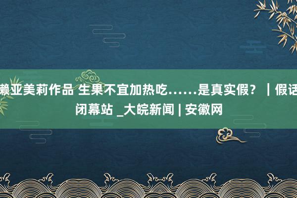 濑亚美莉作品 生果不宜加热吃……是真实假？｜假话闭幕站 _大皖新闻 | 安徽网