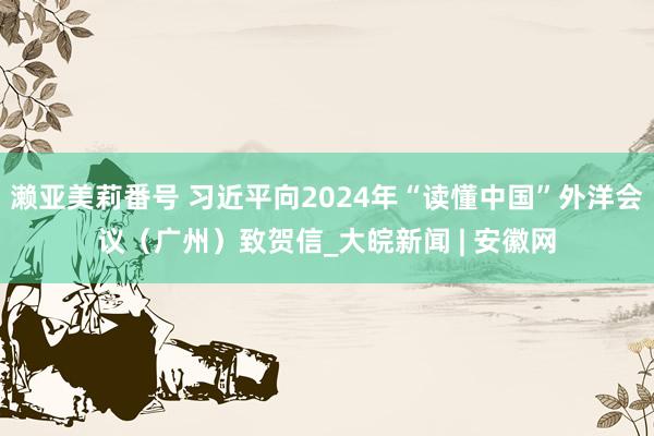 濑亚美莉番号 习近平向2024年“读懂中国”外洋会议（广州）致贺信_大皖新闻 | 安徽网