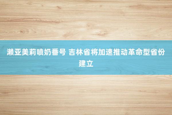 濑亚美莉喷奶番号 吉林省将加速推动革命型省份建立