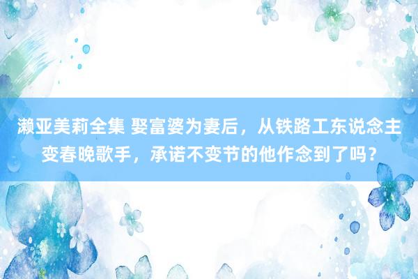 濑亚美莉全集 娶富婆为妻后，从铁路工东说念主变春晚歌手，承诺不变节的他作念到了吗？