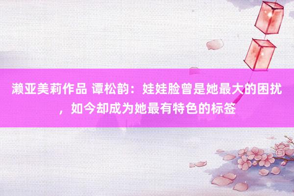 濑亚美莉作品 谭松韵：娃娃脸曾是她最大的困扰，如今却成为她最有特色的标签