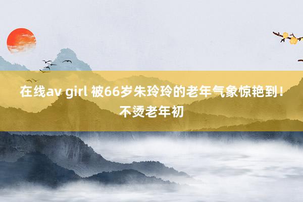 在线av girl 被66岁朱玲玲的老年气象惊艳到！不烫老年初