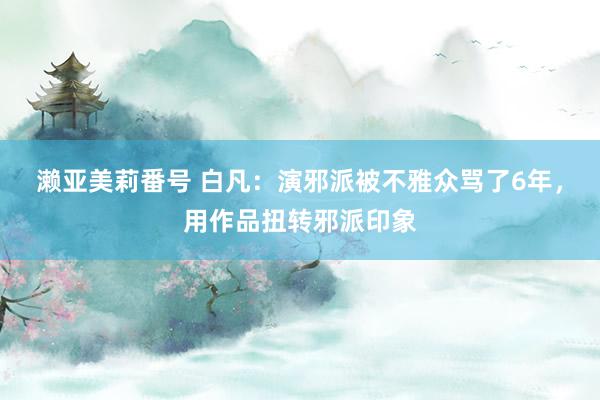 濑亚美莉番号 白凡：演邪派被不雅众骂了6年，用作品扭转邪派印象