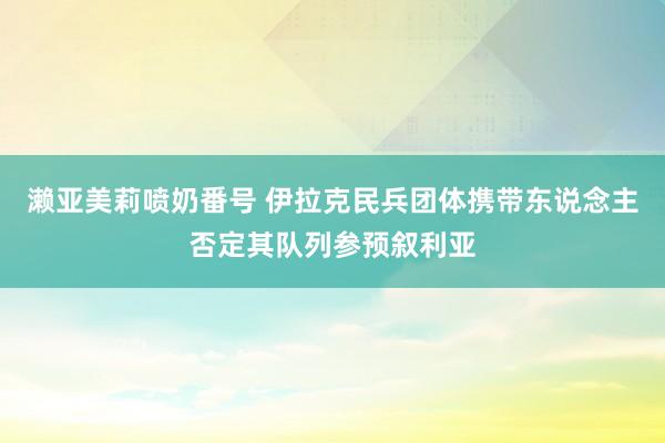 濑亚美莉喷奶番号 伊拉克民兵团体携带东说念主否定其队列参预叙利亚