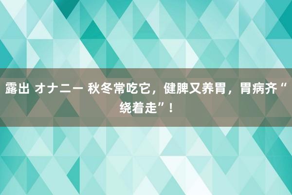 露出 オナニー 秋冬常吃它，健脾又养胃，胃病齐“绕着走”！