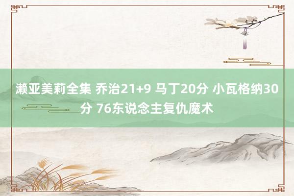 濑亚美莉全集 乔治21+9 马丁20分 小瓦格纳30分 76东说念主复仇魔术